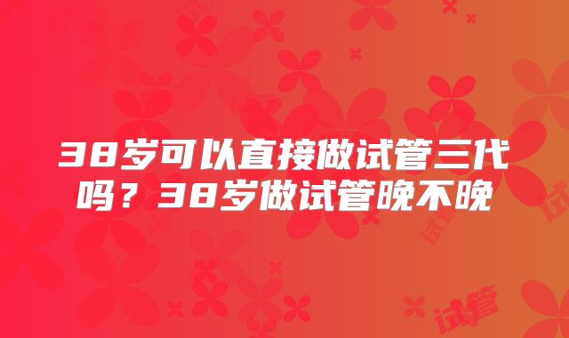 38岁可以直接做试管三代吗?38岁做试管晚不晚
