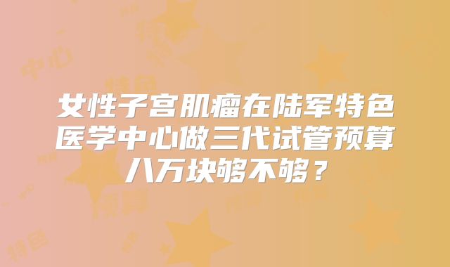 女性子宫肌瘤在陆军特色医学中心做三代试管预算八万块够不够？