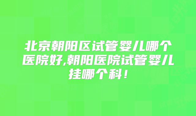北京朝阳区试管婴儿哪个医院好,朝阳医院试管婴儿挂哪个科！