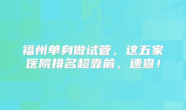 福州单身做试管，这五家医院排名超靠前，速查！