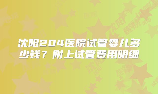 沈阳204医院试管婴儿多少钱?附上试管费用明细