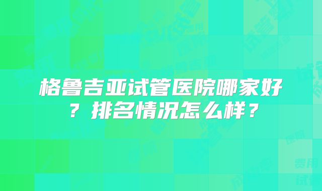 格鲁吉亚试管医院哪家好？排名情况怎么样？