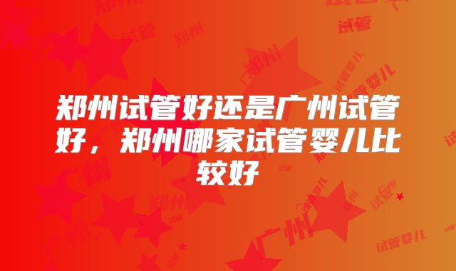 郑州试管好还是广州试管好，郑州哪家试管婴儿比较好