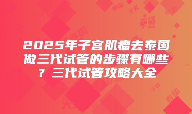 2025年子宫肌瘤去泰国做三代试管的步骤有哪些？三代试管攻略大全
