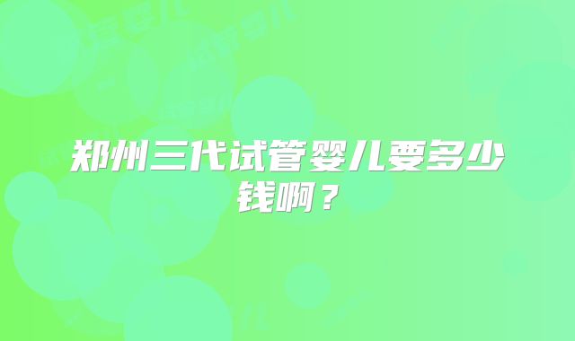 郑州三代试管婴儿要多少钱啊？