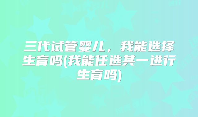 三代试管婴儿，我能选择生育吗(我能任选其一进行生育吗)