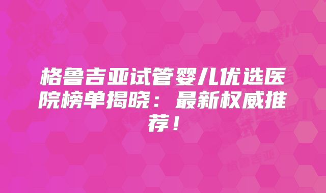 格鲁吉亚试管婴儿优选医院榜单揭晓：最新权威推荐！