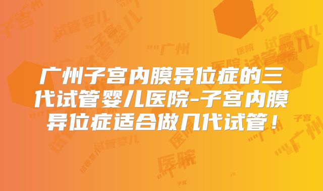 广州子宫内膜异位症的三代试管婴儿医院-子宫内膜异位症适合做几代试管!