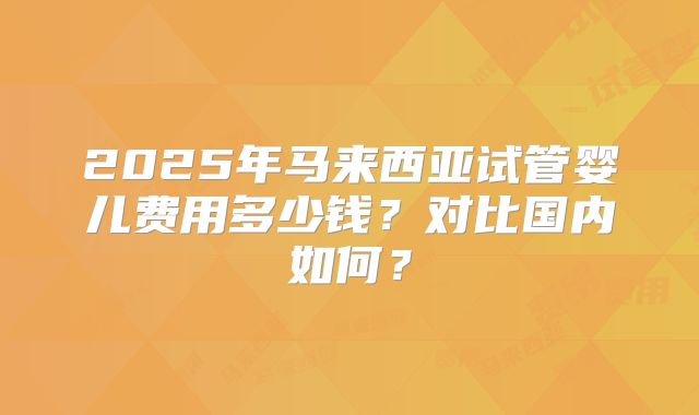 2025年马来西亚试管婴儿费用多少钱?对比国内如何?