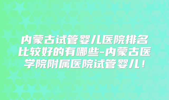 内蒙古试管婴儿医院排名比较好的有哪些-内蒙古医学院附属医院试管婴儿!