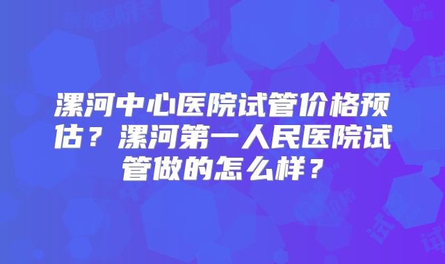 漯河中心医院试管价格预估？漯河第一人民医院试管做的怎么样？