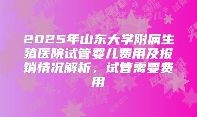 2025年山东大学附属生殖医院试管婴儿费用及报销情况解析，试管需要费用