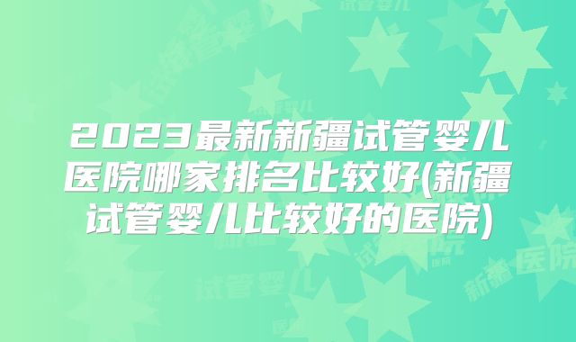 2023最新新疆试管婴儿医院哪家排名比较好(新疆试管婴儿比较好的医院)