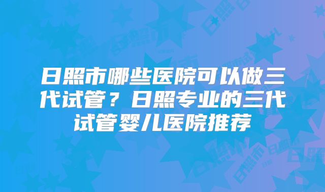 日照市哪些医院可以做三代试管？日照专业的三代试管婴儿医院推荐