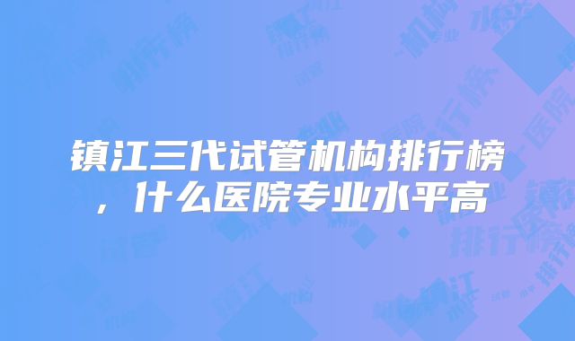 镇江三代试管机构排行榜，什么医院专业水平高