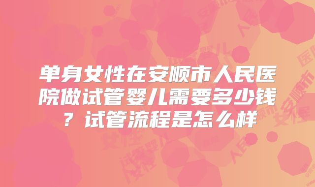 单身女性在安顺市人民医院做试管婴儿需要多少钱?试管流程是怎么样