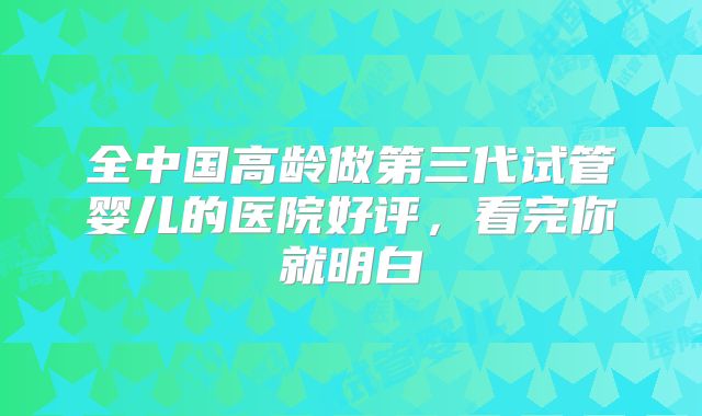 全中国高龄做第三代试管婴儿的医院好评，看完你就明白