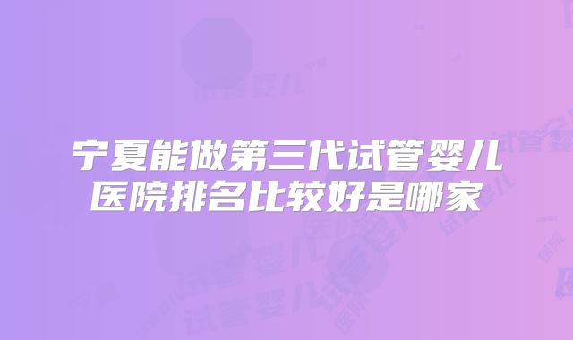 宁夏能做第三代试管婴儿医院排名比较好是哪家