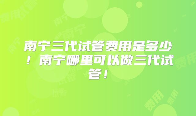 南宁三代试管费用是多少!南宁哪里可以做三代试管!