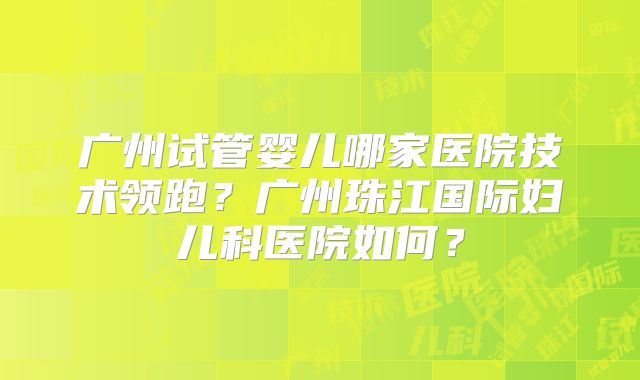 广州试管婴儿哪家医院技术领跑？广州珠江国际妇儿科医院如何？