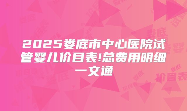 2025娄底市中心医院试管婴儿价目表!总费用明细一文通