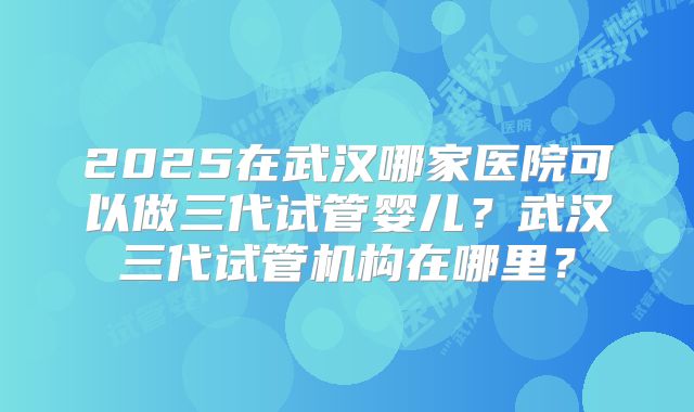 2025在武汉哪家医院可以做三代试管婴儿?武汉三代试管机构在哪里?