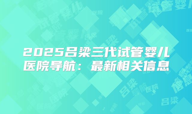 2025吕梁三代试管婴儿医院导航：最新相关信息