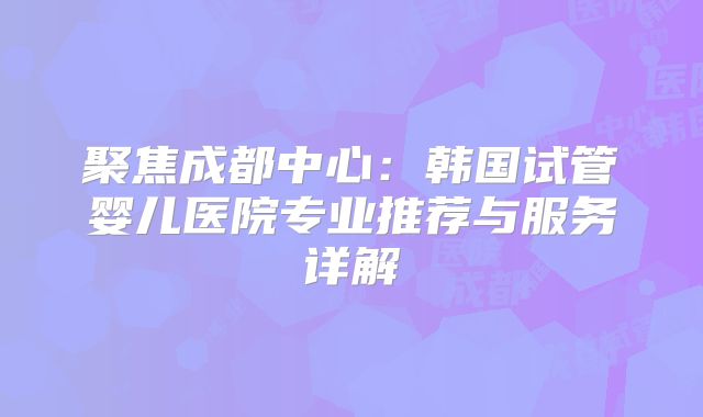 聚焦成都中心：韩国试管婴儿医院专业推荐与服务详解