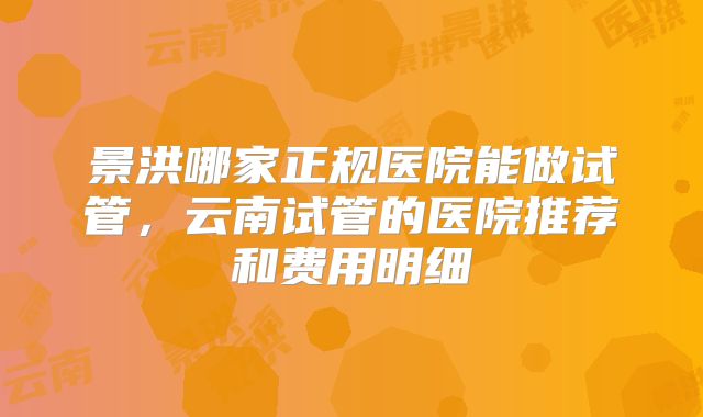 景洪哪家正规医院能做试管,云南试管的医院推荐和费用明细