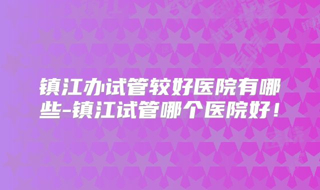 镇江办试管较好医院有哪些-镇江试管哪个医院好！