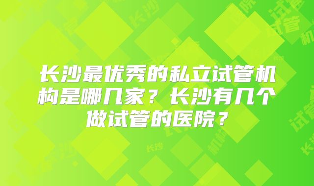长沙最优秀的私立试管机构是哪几家？长沙有几个做试管的医院？