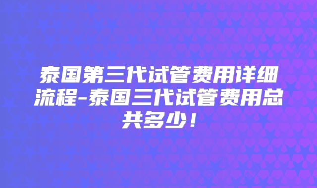 泰国第三代试管费用详细流程-泰国三代试管费用总共多少！