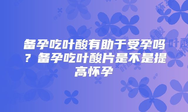 备孕吃叶酸有助于受孕吗?备孕吃叶酸片是不是提高怀孕