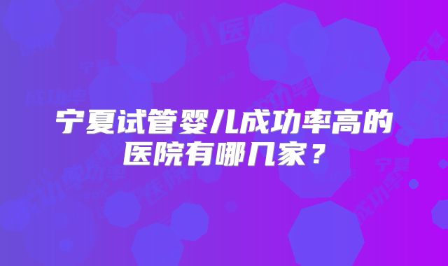 宁夏试管婴儿成功率高的医院有哪几家？
