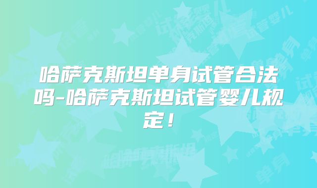 哈萨克斯坦单身试管合法吗-哈萨克斯坦试管婴儿规定！