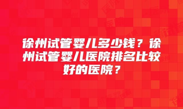 徐州试管婴儿多少钱？徐州试管婴儿医院排名比较好的医院？
