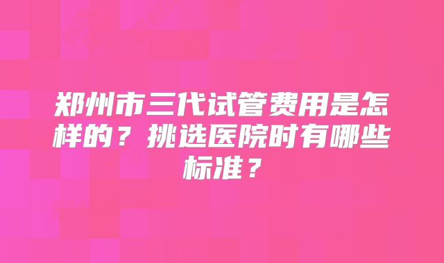 郑州市三代试管费用是怎样的?挑选医院时有哪些标准?