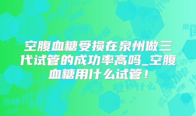 空腹血糖受损在泉州做三代试管的成功率高吗_空腹血糖用什么试管!