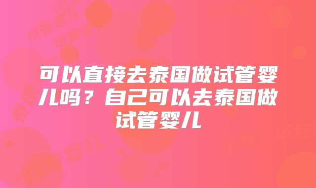 可以直接去泰国做试管婴儿吗？自己可以去泰国做试管婴儿
