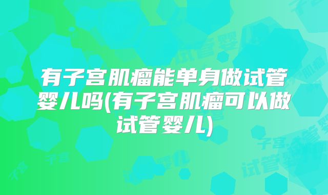 有子宫肌瘤能单身做试管婴儿吗(有子宫肌瘤可以做试管婴儿)
