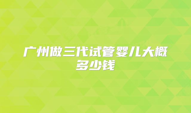 广州做三代试管婴儿大概多少钱