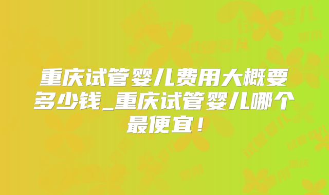 重庆试管婴儿费用大概要多少钱_重庆试管婴儿哪个最便宜!