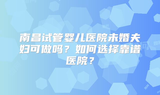南昌试管婴儿医院未婚夫妇可做吗？如何选择靠谱医院？