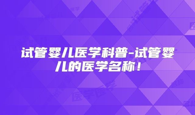 试管婴儿医学科普-试管婴儿的医学名称！