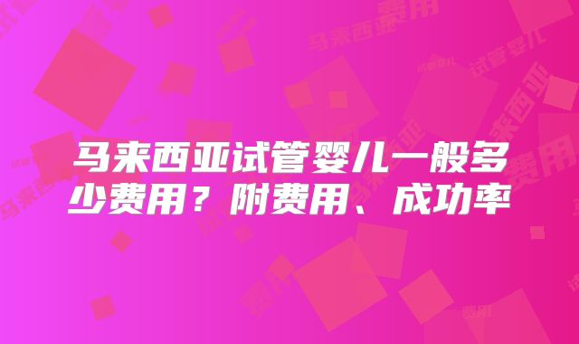 马来西亚试管婴儿一般多少费用?附费用、成功率
