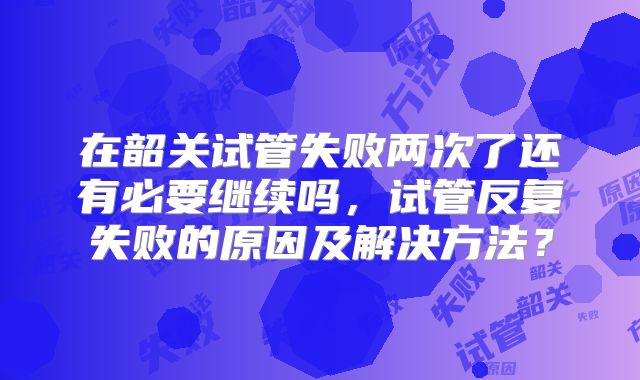 在韶关试管失败两次了还有必要继续吗，试管反复失败的原因及解决方法？