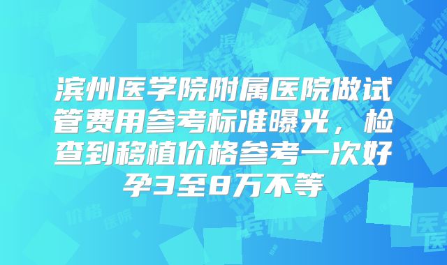 滨州医学院附属医院做试管费用参考标准曝光，检查到移植价格参考一次好孕3至8万不等