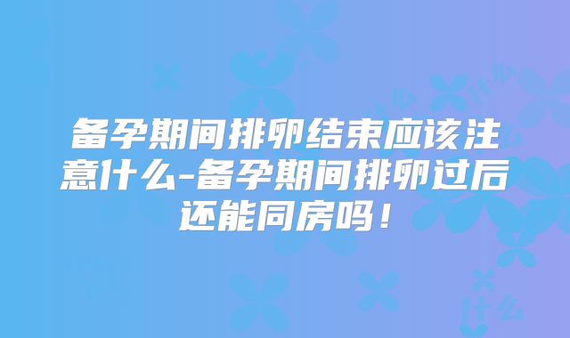 备孕期间排卵结束应该注意什么-备孕期间排卵过后还能同房吗!