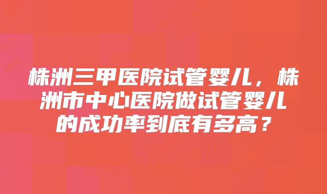 株洲三甲医院试管婴儿，株洲市中心医院做试管婴儿的成功率到底有多高？