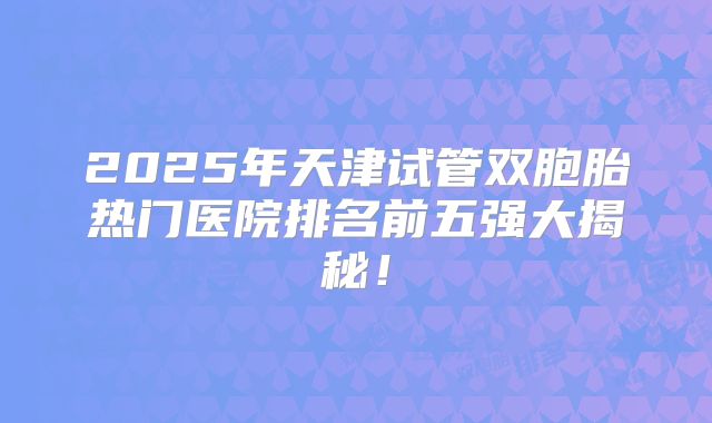 2025年天津试管双胞胎热门医院排名前五强大揭秘！